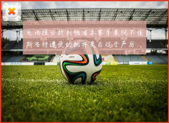 电讯报分析利物浦本赛季表现不佳斯洛特遭受的批评是否过于严厉