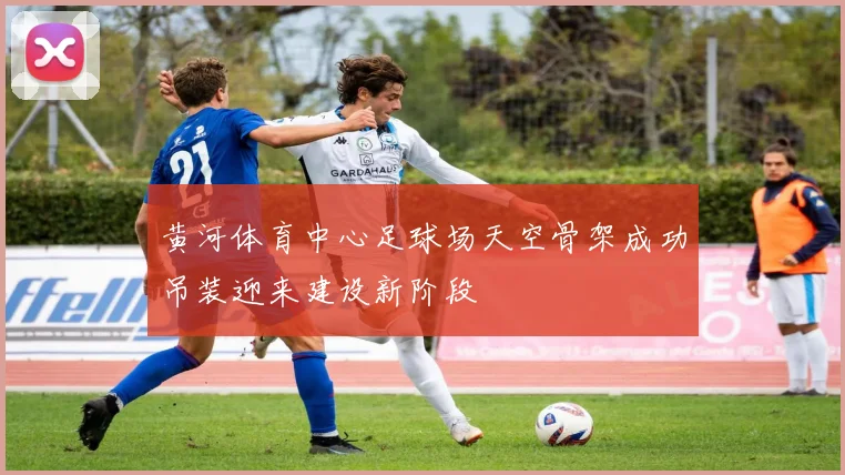 黄河体育中心足球场天空骨架成功吊装迎来建设新阶段