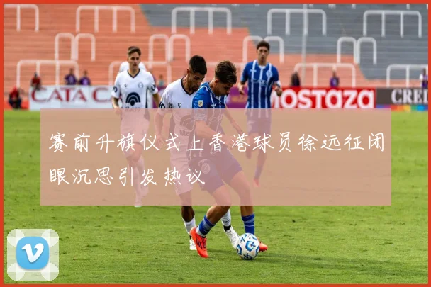 赛前升旗仪式上香港球员徐远征闭眼沉思引发热议