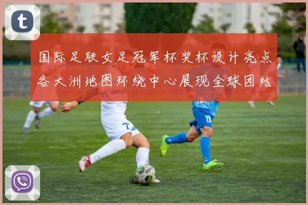 国际足联女足冠军杯奖杯设计亮点各大洲地图环绕中心展现全球团结与竞技精神