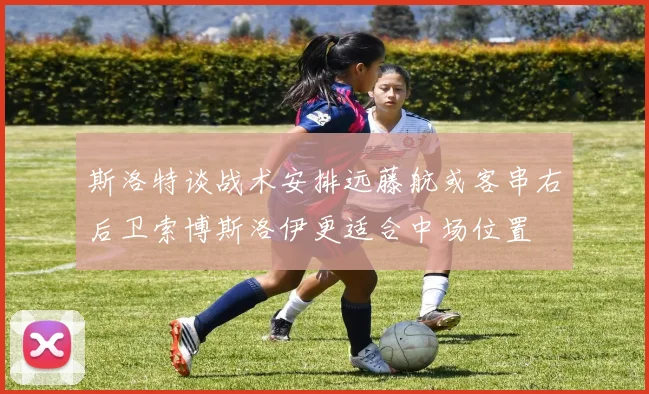 斯洛特谈战术安排远藤航或客串右后卫索博斯洛伊更适合中场位置