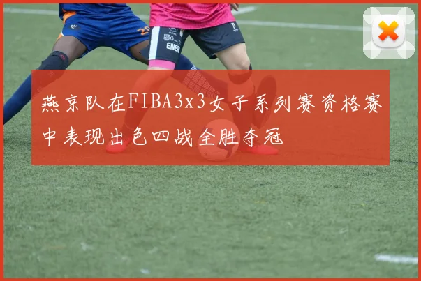 燕京队在FIBA3x3女子系列赛资格赛中表现出色四战全胜夺冠