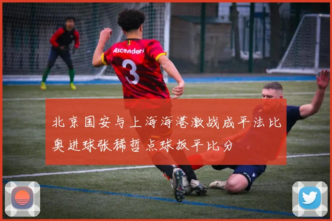 北京国安与上海海港激战成平法比奥进球张稀哲点球扳平比分