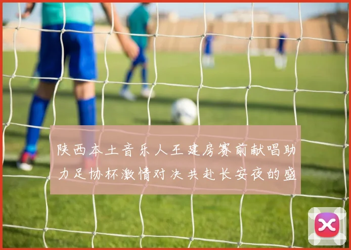 陕西本土音乐人王建房赛前献唱助力足协杯激情对决共赴长安夜的盛宴
