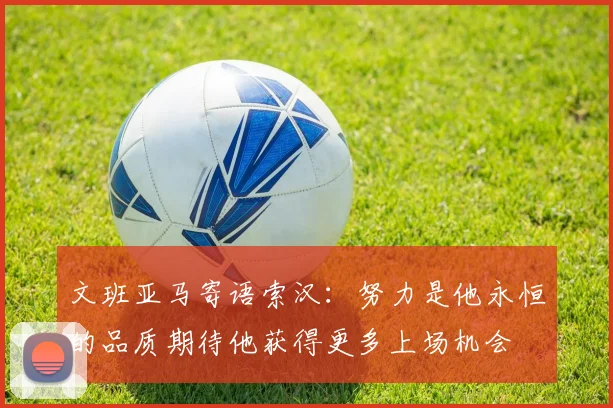 文班亚马寄语索汉：努力是他永恒的品质期待他获得更多上场机会