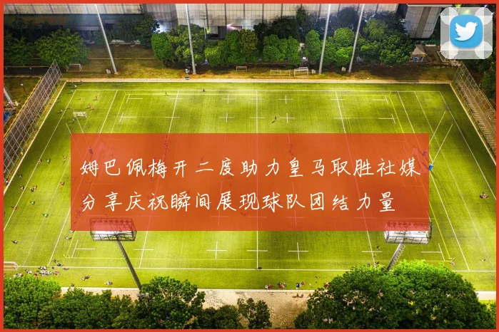 姆巴佩梅开二度助力皇马取胜社媒分享庆祝瞬间展现球队团结力量