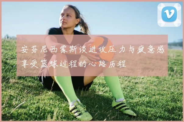 安芬尼西蒙斯谈进攻压力与疲惫感享受篮球过程的心路历程