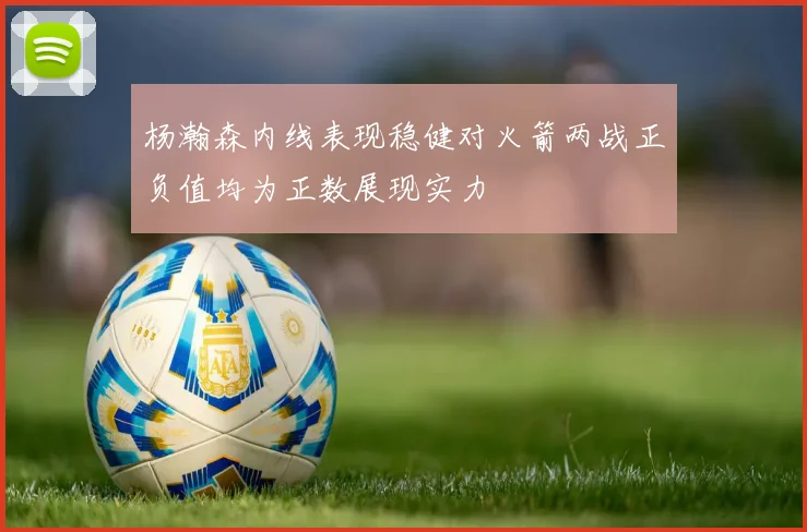 杨瀚森内线表现稳健对火箭两战正负值均为正数展现实力