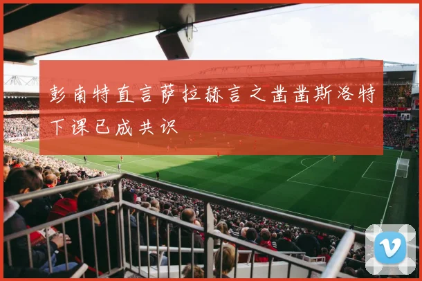 彭南特直言萨拉赫言之凿凿斯洛特下课已成共识