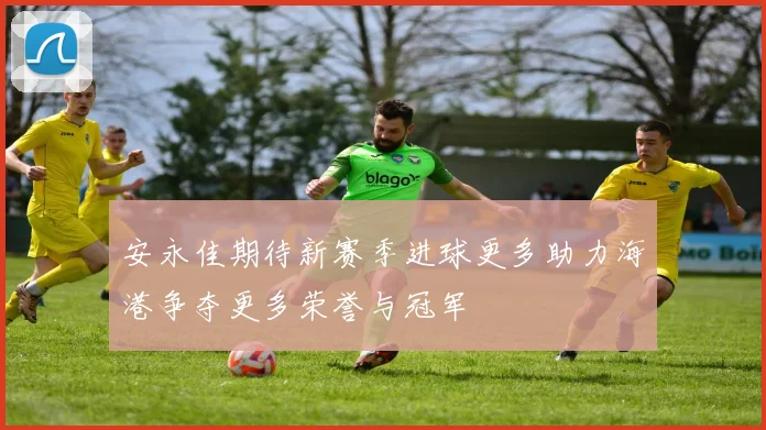 安永佳期待新赛季进球更多助力海港争夺更多荣誉与冠军