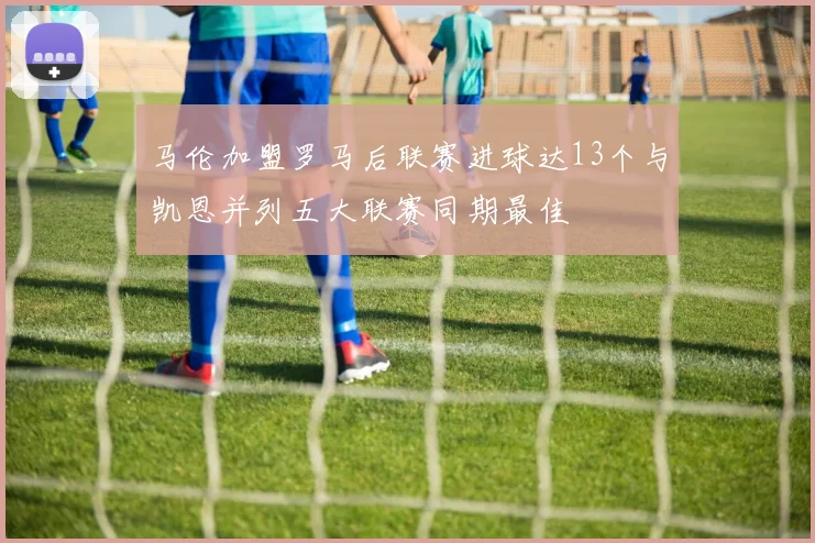 马伦加盟罗马后联赛进球达13个与凯恩并列五大联赛同期最佳